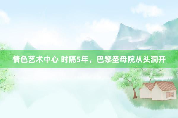 情色艺术中心 时隔5年，巴黎圣母院从头洞开