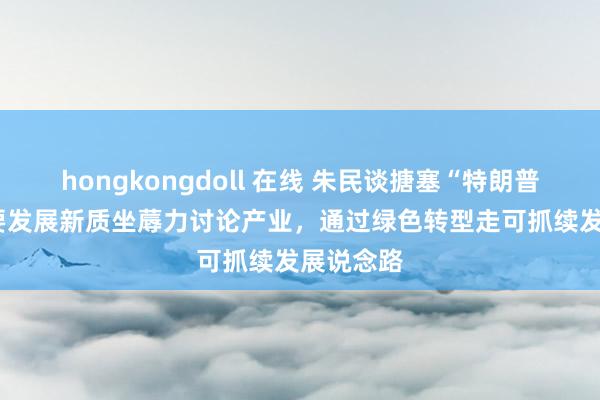 hongkongdoll 在线 朱民谈搪塞“特朗普2.0”：要发展新质坐蓐力讨论产业，通过绿色转型走可抓续发展说念路