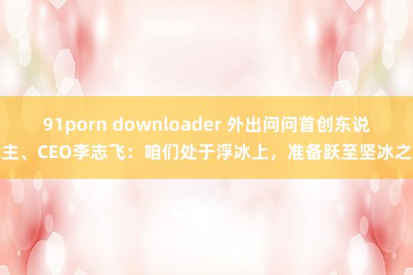 91porn downloader 外出问问首创东说念主、CEO李志飞：咱们处于浮冰上，准备跃至坚冰之上