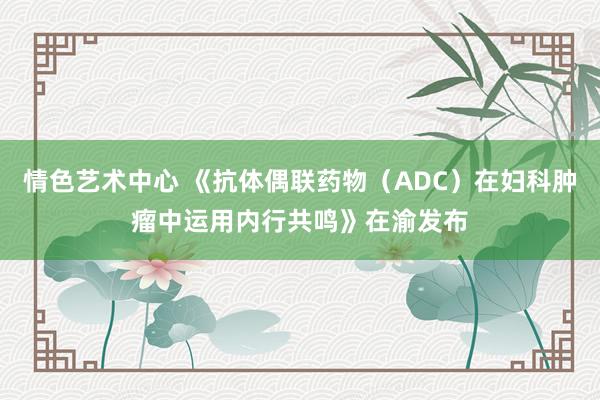 情色艺术中心 《抗体偶联药物（ADC）在妇科肿瘤中运用内行共鸣》在渝发布