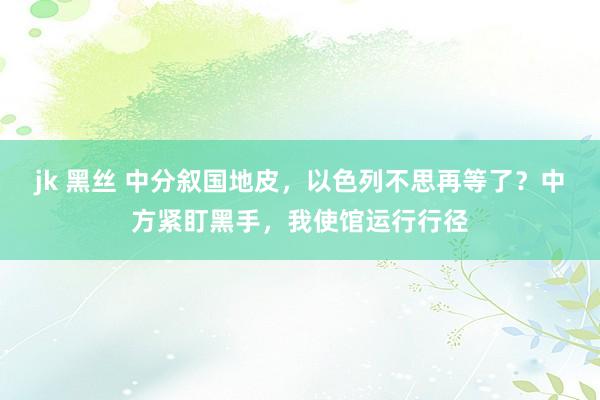 jk 黑丝 中分叙国地皮，以色列不思再等了？中方紧盯黑手，我使馆运行行径