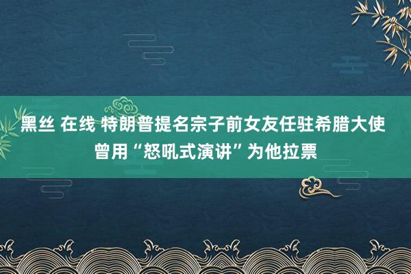 黑丝 在线 特朗普提名宗子前女友任驻希腊大使 曾用“怒吼式演讲”为他拉票