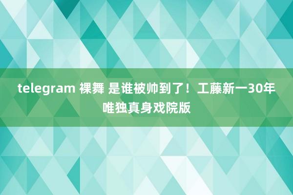 telegram 裸舞 是谁被帅到了！工藤新一30年唯独真身戏院版