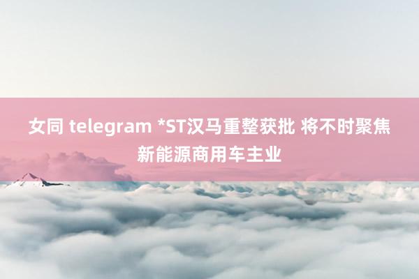 女同 telegram *ST汉马重整获批 将不时聚焦新能源商用车主业