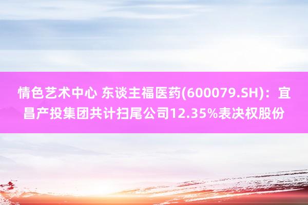 情色艺术中心 东谈主福医药(600079.SH)：宜昌产投集团共计扫尾公司12.35%表决权股份