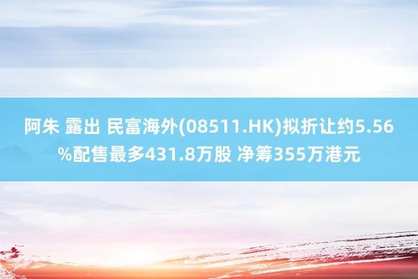 阿朱 露出 民富海外(08511.HK)拟折让约5.56%配售最多431.8万股 净筹355万港元