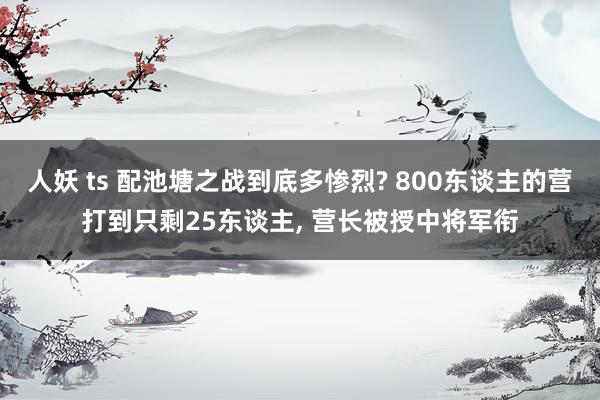 人妖 ts 配池塘之战到底多惨烈? 800东谈主的营打到只剩25东谈主， 营长被授中将军衔