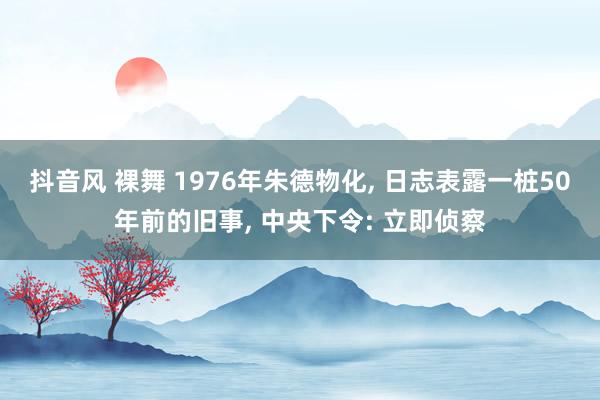 抖音风 裸舞 1976年朱德物化， 日志表露一桩50年前的旧事， 中央下令: 立即侦察