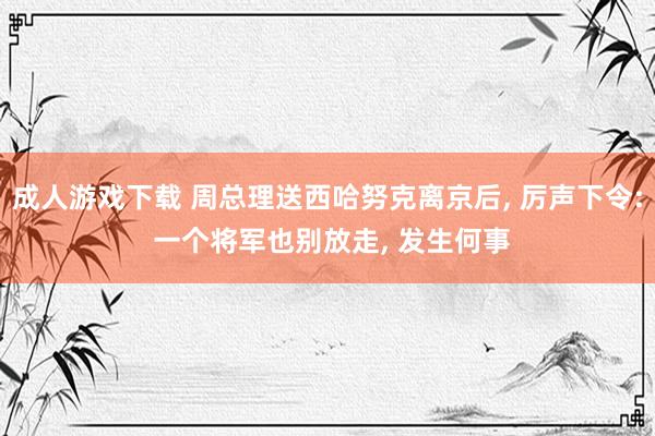 成人游戏下载 周总理送西哈努克离京后， 厉声下令: 一个将军也别放走， 发生何事