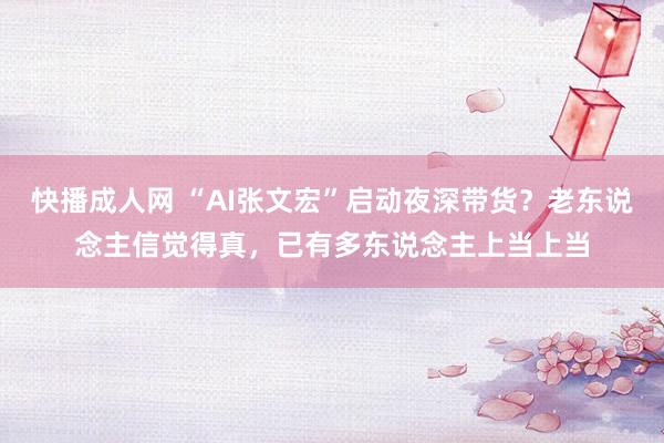 快播成人网 “AI张文宏”启动夜深带货？老东说念主信觉得真，已有多东说念主上当上当