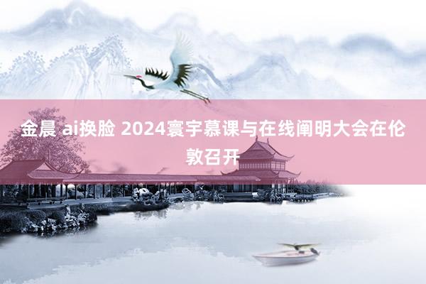 金晨 ai换脸 2024寰宇慕课与在线阐明大会在伦敦召开