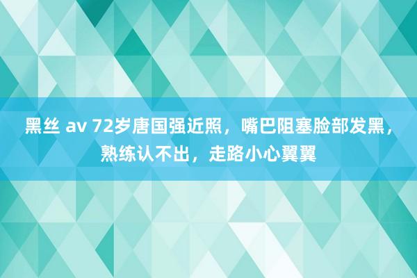 黑丝 av 72岁唐国强近照，嘴巴阻塞脸部发黑，熟练认不出，走路小心翼翼