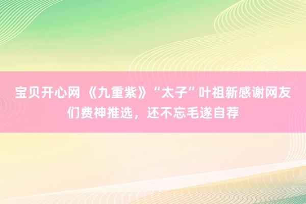 宝贝开心网 《九重紫》“太子”叶祖新感谢网友们费神推选，还不忘毛遂自荐