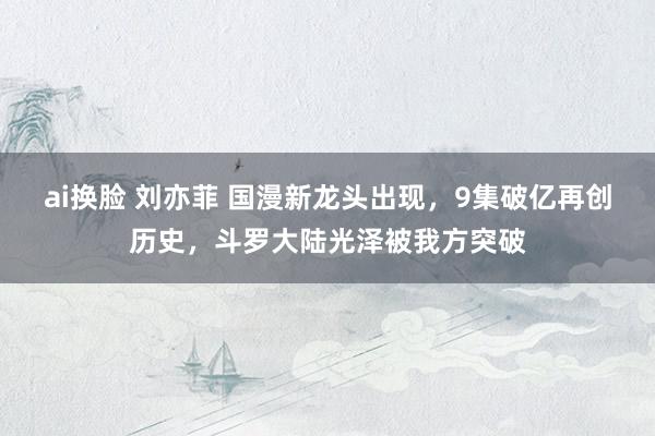 ai换脸 刘亦菲 国漫新龙头出现，9集破亿再创历史，斗罗大陆光泽被我方突破