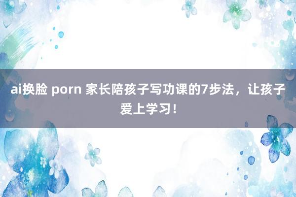 ai换脸 porn 家长陪孩子写功课的7步法，让孩子爱上学习！