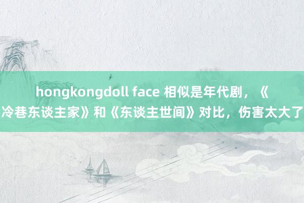 hongkongdoll face 相似是年代剧，《冷巷东谈主家》和《东谈主世间》对比，伤害太大了