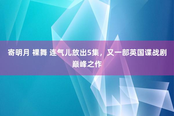 寄明月 裸舞 连气儿放出5集，又一部英国谍战剧巅峰之作