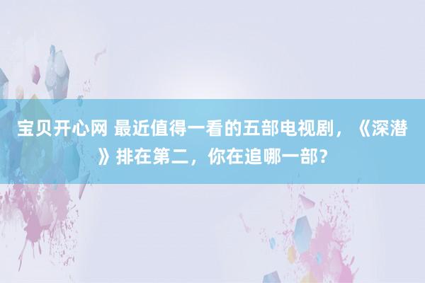 宝贝开心网 最近值得一看的五部电视剧，《深潜》排在第二，你在追哪一部？