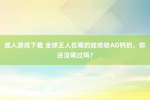 成人游戏下载 全球王人在喝的娃哈哈AD钙奶，你还没喝过吗？