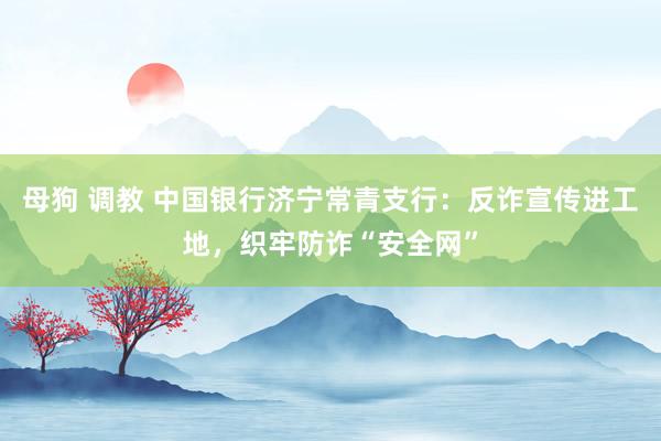 母狗 调教 中国银行济宁常青支行：反诈宣传进工地，织牢防诈“安全网”