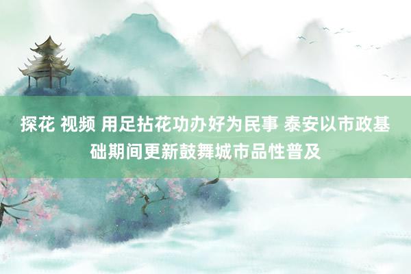 探花 视频 用足拈花功办好为民事 泰安以市政基础期间更新鼓舞城市品性普及