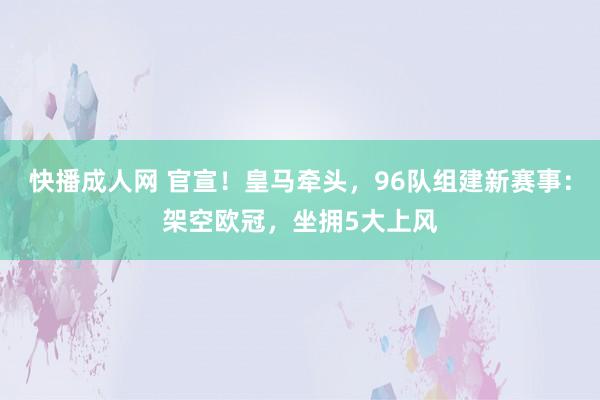 快播成人网 官宣！皇马牵头，96队组建新赛事：架空欧冠，坐拥5大上风