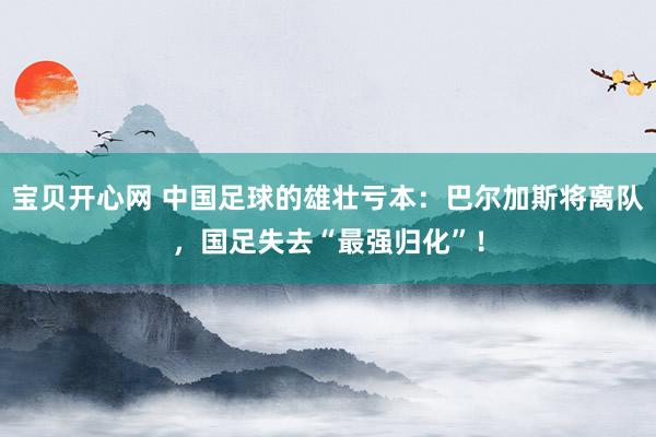 宝贝开心网 中国足球的雄壮亏本：巴尔加斯将离队，国足失去“最强归化”！