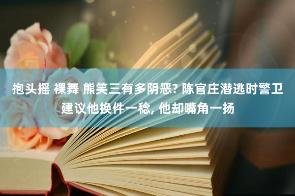 抱头摇 裸舞 熊笑三有多阴恶? 陈官庄潜逃时警卫建议他换件一稔， 他却嘴角一扬