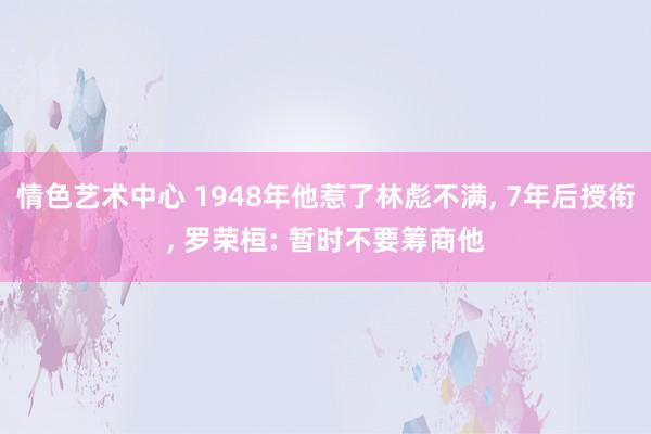 情色艺术中心 1948年他惹了林彪不满， 7年后授衔， 罗荣桓: 暂时不要筹商他