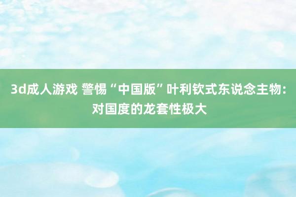 3d成人游戏 警惕“中国版”叶利钦式东说念主物: 对国度的龙套性极大