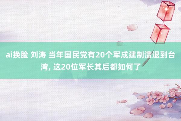 ai换脸 刘涛 当年国民党有20个军成建制溃退到台湾， 这20位军长其后都如何了