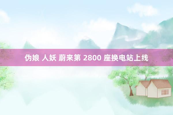 伪娘 人妖 蔚来第 2800 座换电站上线