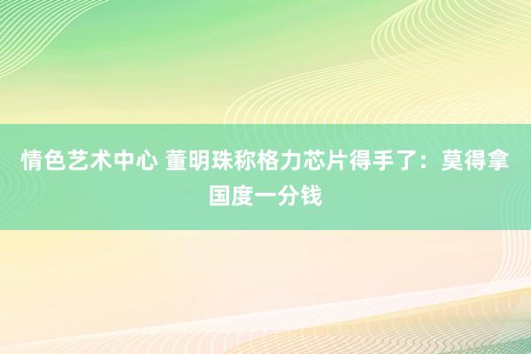 情色艺术中心 董明珠称格力芯片得手了：莫得拿国度一分钱