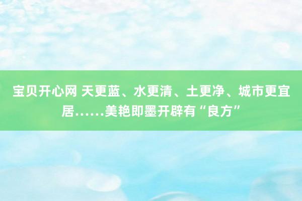 宝贝开心网 天更蓝、水更清、土更净、城市更宜居……美艳即墨开辟有“良方”