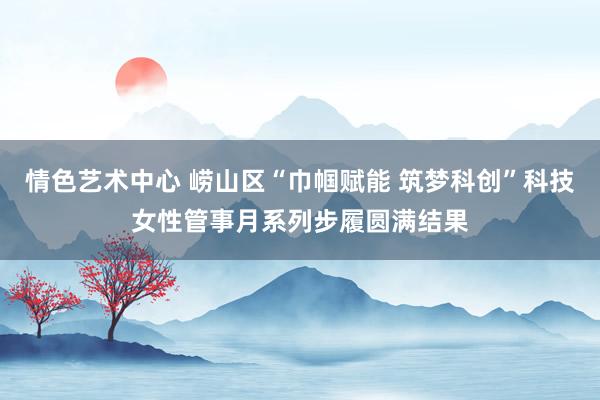 情色艺术中心 崂山区“巾帼赋能 筑梦科创”科技女性管事月系列步履圆满结果