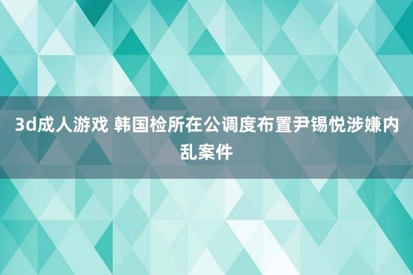 3d成人游戏 韩国检所在公调度布置尹锡悦涉嫌内乱案件