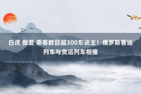 白虎 做爱 乘客数目超300东谈主！俄罗斯客运列车与货运列车相撞