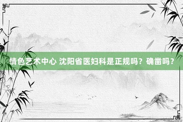 情色艺术中心 沈阳省医妇科是正规吗？确凿吗？