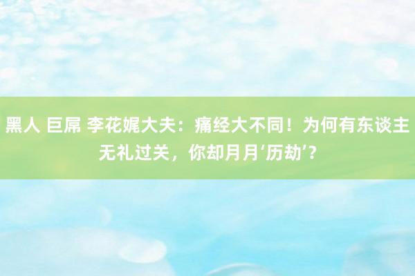 黑人 巨屌 李花娓大夫：痛经大不同！为何有东谈主无礼过关，你却月月‘历劫’？