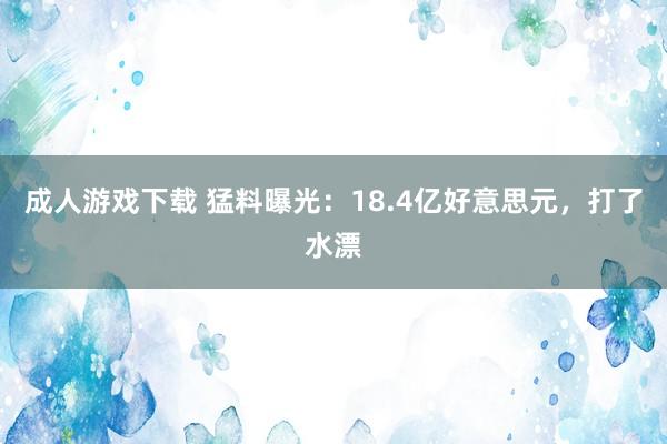 成人游戏下载 猛料曝光：18.4亿好意思元，打了水漂