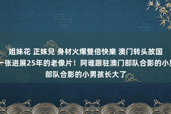 姐妹花 正妹兒 身材火爆雙倍快樂 澳门转头故国25周年丨一张进展25年的老像片！阿谁跟驻澳门部队合影的小男孩长大了