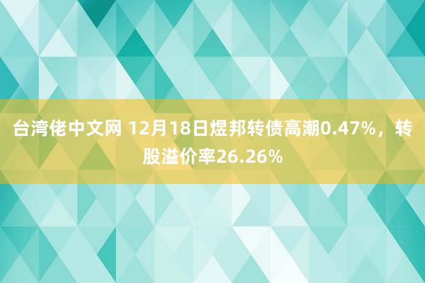 台湾佬中文网 12月18日煜邦转债高潮0.47%，转股溢价率26.26%