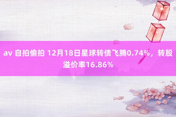 av 自拍偷拍 12月18日星球转债飞腾0.74%，转股溢价率16.86%