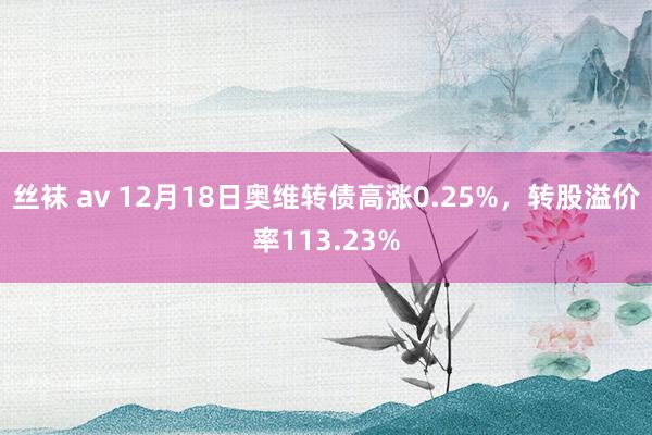 丝袜 av 12月18日奥维转债高涨0.25%，转股溢价率113.23%