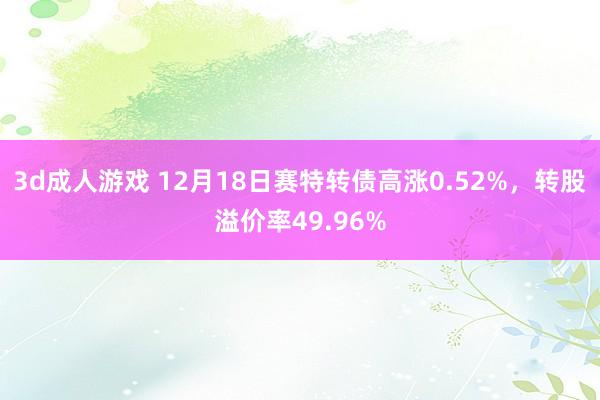 3d成人游戏 12月18日赛特转债高涨0.52%，转股溢价率49.96%