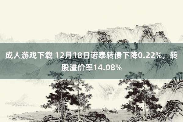 成人游戏下载 12月18日诺泰转债下降0.22%，转股溢价率14.08%