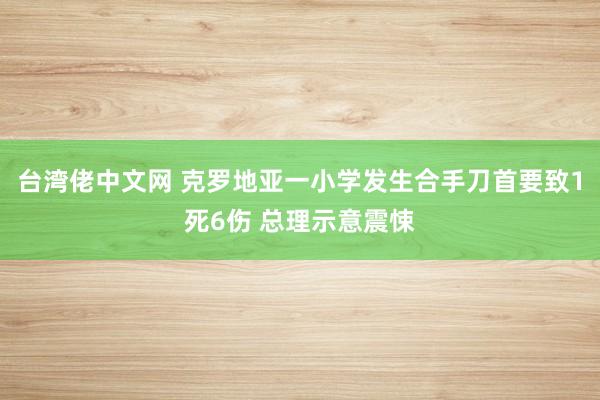 台湾佬中文网 克罗地亚一小学发生合手刀首要致1死6伤 总理示意震悚