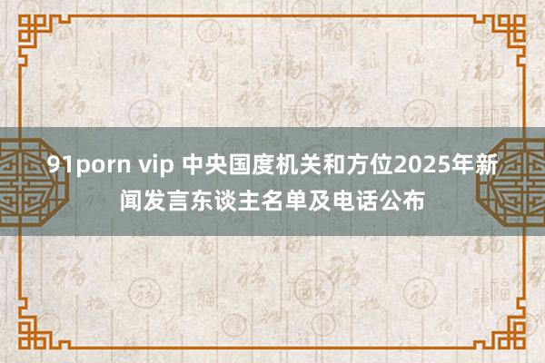 91porn vip 中央国度机关和方位2025年新闻发言东谈主名单及电话公布