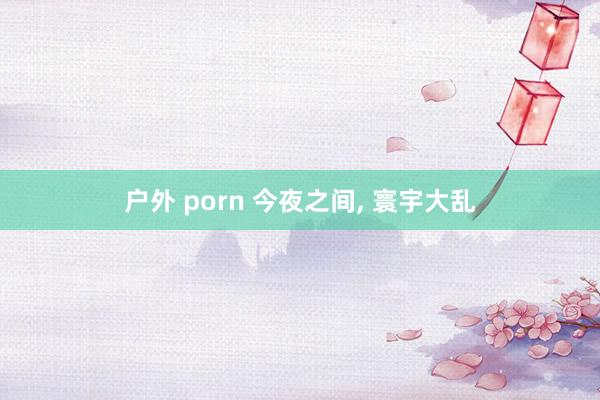 户外 porn 今夜之间， 寰宇大乱