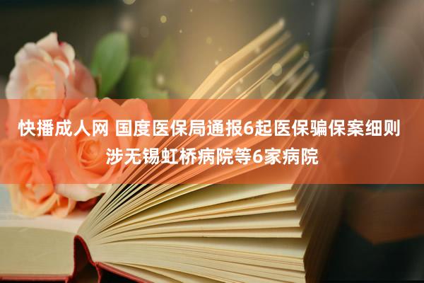 快播成人网 国度医保局通报6起医保骗保案细则 涉无锡虹桥病院等6家病院